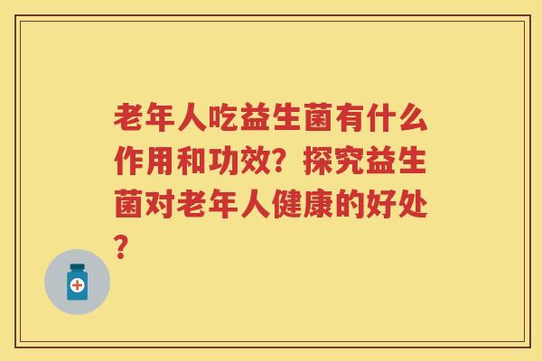 老年人吃益生菌有什么作用和功效？探究益生菌对老年人健康的好处？