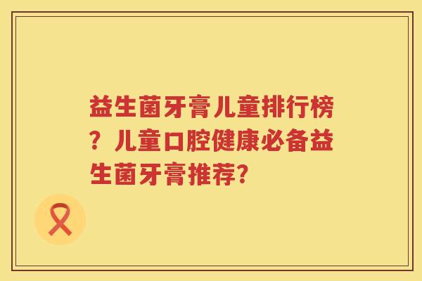益生菌牙膏儿童排行榜？儿童口腔健康必备益生菌牙膏推荐？