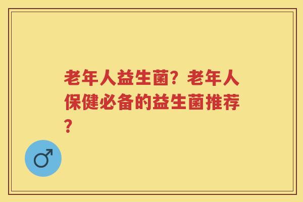老年人益生菌?老年人保健必备的益生菌推荐? 老年人益生菌?老年人保健必备的益生菌推荐?