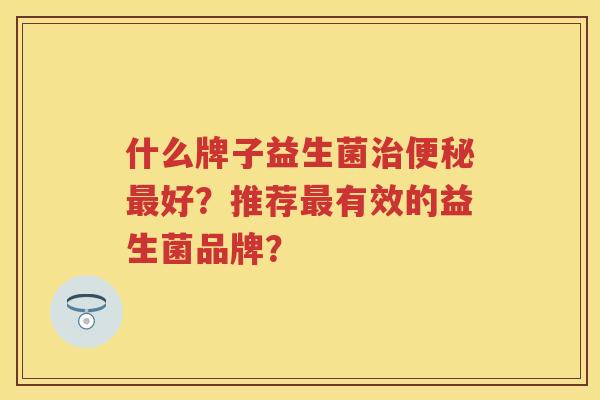 什么牌子益生菌好?推荐有效的益生菌品牌? 什么牌子益生菌好?推荐有效的益生菌品牌?