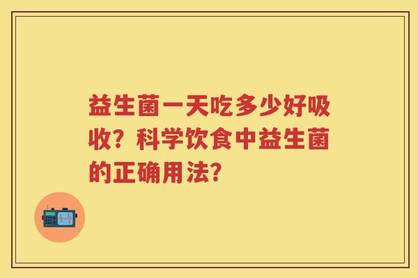 益生菌一天吃多少好吸收?科学饮食中益生菌的正确用法? 益生菌一天吃多少好吸收?科学饮食中益生菌的正确用法?