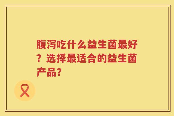 吃什么益生菌好？选择适合的益生菌产品？