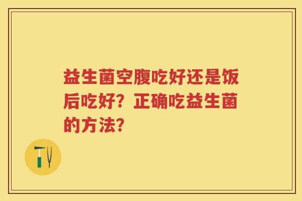 益生菌空腹吃好还是饭后吃好?正确吃益生菌的方法? 益生菌空腹吃好还是饭后吃好?正确吃益生菌的方法?