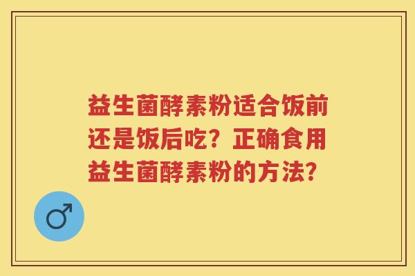 益生菌酵素粉适合饭前还是饭后吃?正确食用益生菌酵素粉的方法? 益生菌酵素粉适合饭前还是饭后吃?正确食用益生菌酵素粉的方法?