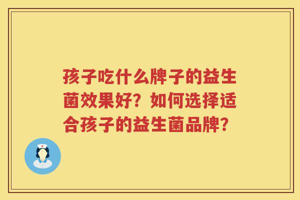 孩子吃什么牌子的益生菌效果好?如何选择适合孩子的益生菌品牌? 孩子吃什么牌子的益生菌效果好?如何选择适合孩子的益生菌品牌?