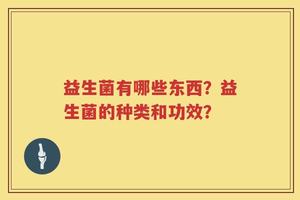 益生菌有哪些东西?益生菌的种类和功效? 益生菌有哪些东西?益生菌的种类和功效?