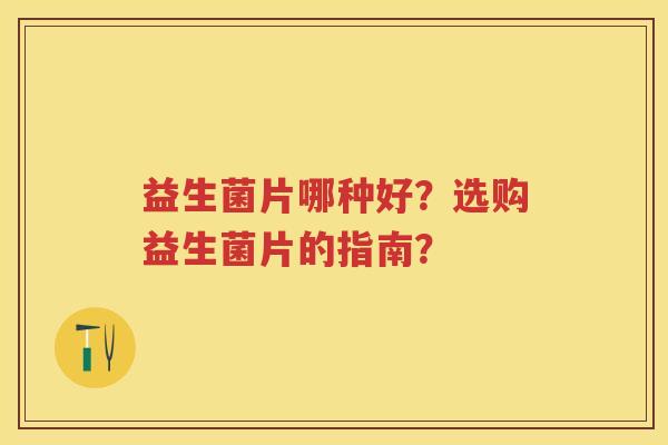 益生菌片哪种好?选购益生菌片的指南? 益生菌片哪种好?选购益生菌片的指南?