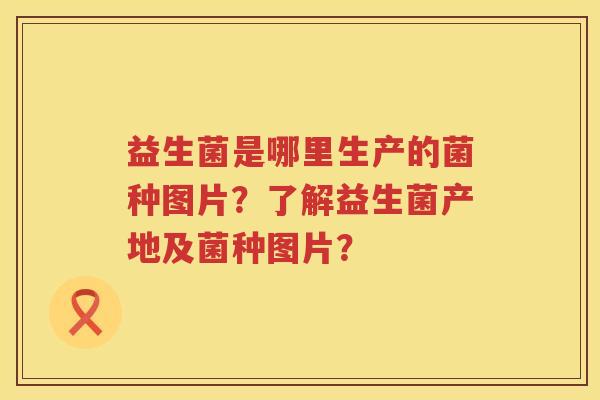 益生菌是哪里生产的菌种图片?了解益生菌产地及菌种图片? 益生菌是哪里生产的菌种图片?了解益生菌产地及菌种图片?