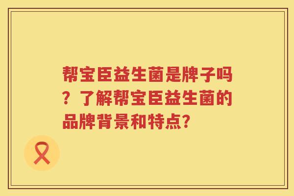 帮宝臣益生菌是牌子吗?了解帮宝臣益生菌的品牌背景和特点? 帮宝臣益生菌是牌子吗?了解帮宝臣益生菌的品牌背景和特点?