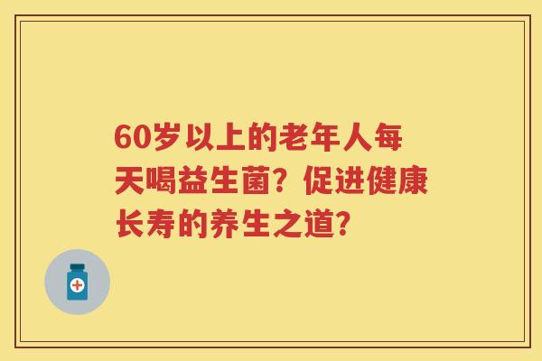 60岁以上的老年人每天喝益生菌?促进健康长寿的养生之道? 60岁以上的老年人每天喝益生菌?促进健康长寿的养生之道?