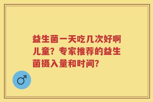 益生菌一天吃几次好啊儿童?专家推荐的益生菌摄入量和时间? 益生菌一天吃几次好啊儿童?专家推荐的益生菌摄入量和时间?