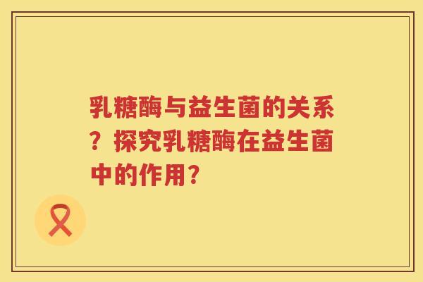 乳糖酶与益生菌的关系？探究乳糖酶在益生菌中的作用？
