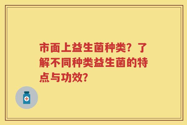 市面上益生菌种类?了解不同种类益生菌的特点与功效? 市面上益生菌种类?了解不同种类益生菌的特点与功效?