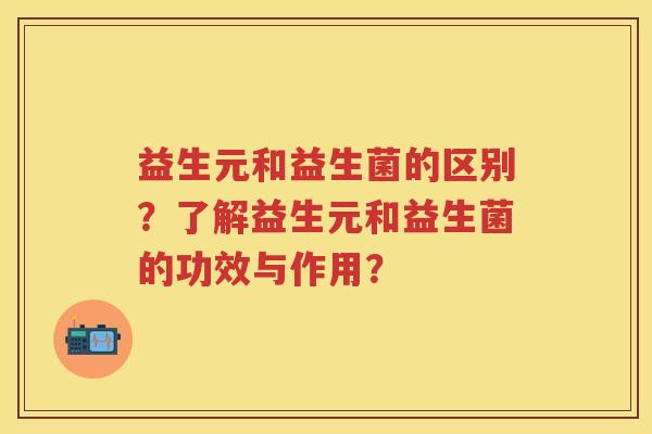 益生元和益生菌的区别?了解益生元和益生菌的功效与作用? 益生元和益生菌的区别?了解益生元和益生菌的功效与作用?