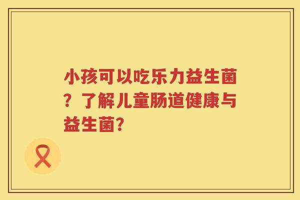 小孩可以吃乐力益生菌？了解儿童肠道健康与益生菌？
