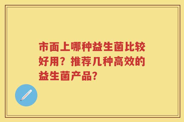市面上哪种益生菌比较好用？推荐几种高效的益生菌产品？