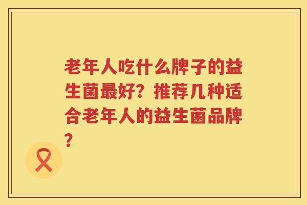 老年人吃什么牌子的益生菌好?推荐几种适合老年人的益生菌品牌? 老年人吃什么牌子的益生菌好?推荐几种适合老年人的益生菌品牌?