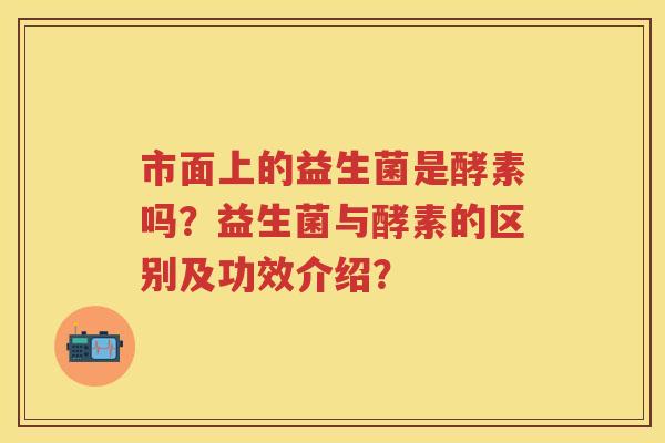 市面上的益生菌是酵素吗?益生菌与酵素的区别及功效介绍? 市面上的益生菌是酵素吗?益生菌与酵素的区别及功效介绍?