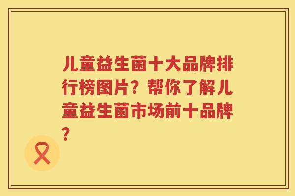 儿童益生菌十大品牌排行榜图片？帮你了解儿童益生菌市场前十品牌？