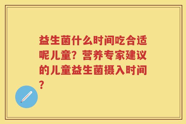 益生菌什么时间吃合适呢儿童?营养专家建议的儿童益生菌摄入时间? 益生菌什么时间吃合适呢儿童?营养专家建议的儿童益生菌摄入时间?