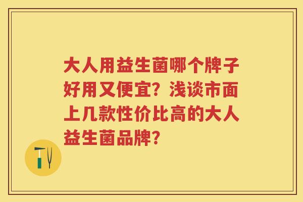 大人用益生菌哪个牌子好用又便宜？浅谈市面上几款性价比高的大人益生菌品牌？
