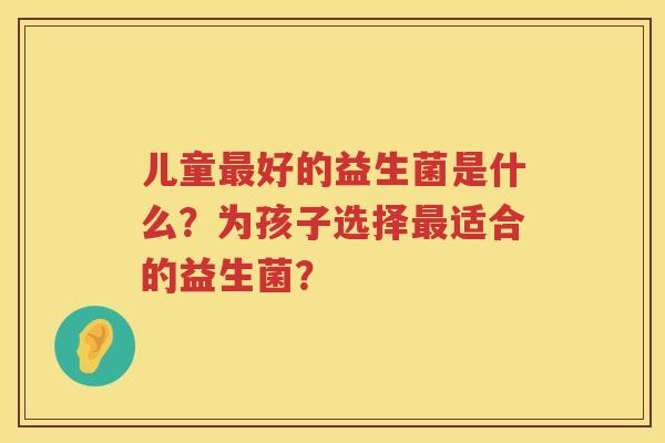 儿童好的益生菌是什么?为孩子选择适合的益生菌? 儿童好的益生菌是什么?为孩子选择适合的益生菌?