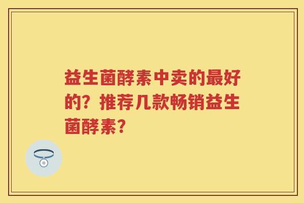益生菌酵素中卖的好的？推荐几款畅销益生菌酵素？