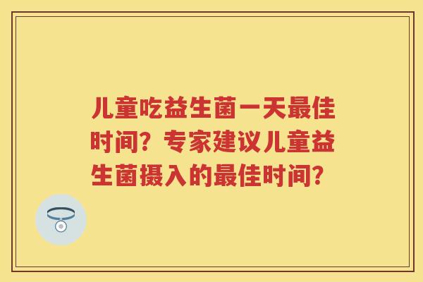 儿童吃益生菌一天佳时间?专家建议儿童益生菌摄入的佳时间? 儿童吃益生菌一天佳时间?专家建议儿童益生菌摄入的佳时间?