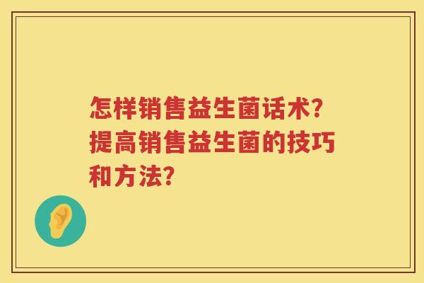 怎样销售益生菌话术?提高销售益生菌的技巧和方法? 怎样销售益生菌话术?提高销售益生菌的技巧和方法?