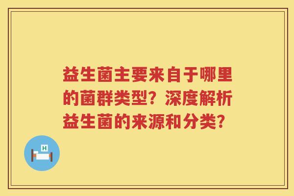 益生菌主要来自于哪里的菌群类型?深度解析益生菌的来源和分类? 益生菌主要来自于哪里的菌群类型?深度解析益生菌的来源和分类?