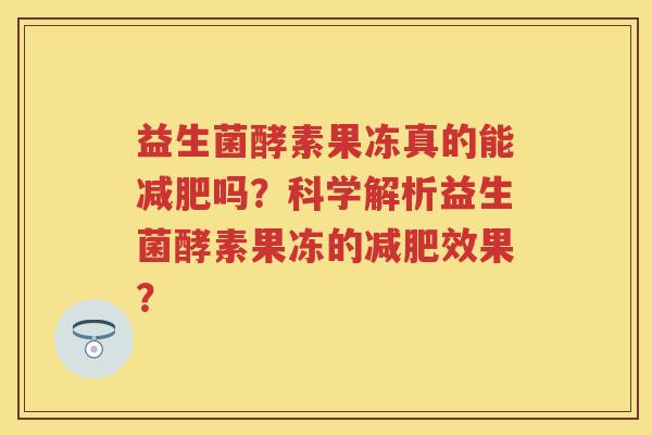 益生菌酵素果冻真的能吗?科学解析益生菌酵素果冻的效果? 益生菌酵素果冻真的能吗?科学解析益生菌酵素果冻的效果?
