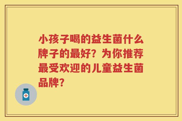 小孩子喝的益生菌什么牌子的好?为你推荐受欢迎的儿童益生菌品牌? 小孩子喝的益生菌什么牌子的好?为你推荐受欢迎的儿童益生菌品牌?