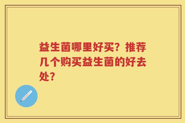 益生菌哪里好买?推荐几个购买益生菌的好去处? 益生菌哪里好买?推荐几个购买益生菌的好去处?