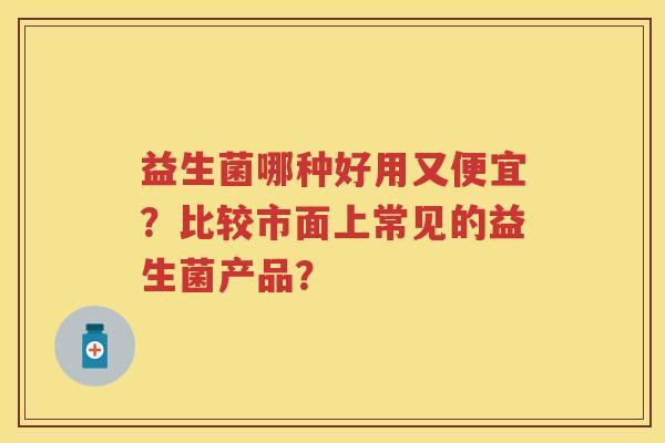 益生菌哪种好用又便宜?比较市面上常见的益生菌产品? 益生菌哪种好用又便宜?比较市面上常见的益生菌产品?