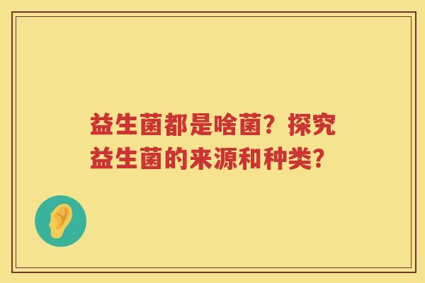 益生菌都是啥菌?探究益生菌的来源和种类? 益生菌都是啥菌?探究益生菌的来源和种类?