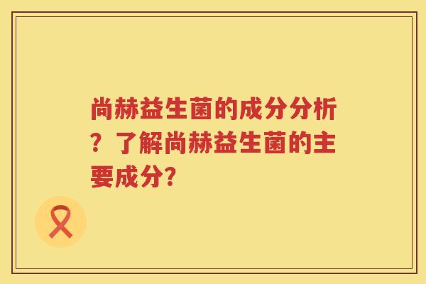 尚赫益生菌的成分分析？了解尚赫益生菌的主要成分？