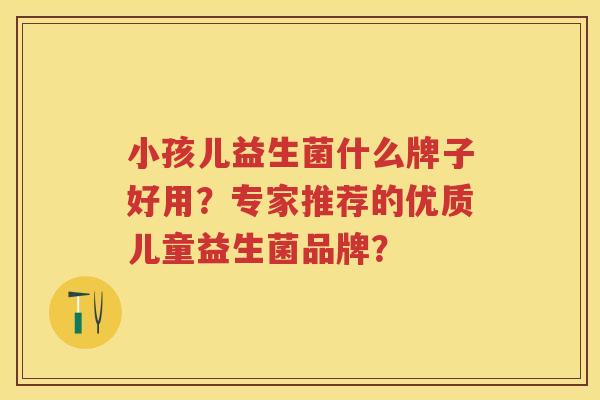 小孩儿益生菌什么牌子好用？专家推荐的优质儿童益生菌品牌？