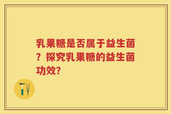 乳果糖是否属于益生菌？探究乳果糖的益生菌功效？