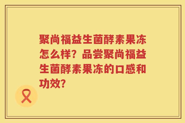 聚尚福益生菌酵素果冻怎么样?品尝聚尚福益生菌酵素果冻的口感和功效? 聚尚福益生菌酵素果冻怎么样?品尝聚尚福益生菌酵素果冻的口感和功效?