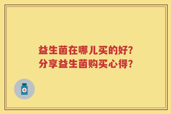 益生菌在哪儿买的好？分享益生菌购买心得？