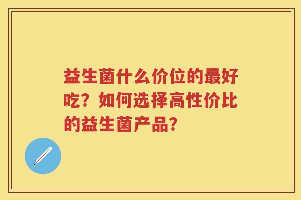 益生菌什么价位的好吃？如何选择高性价比的益生菌产品？