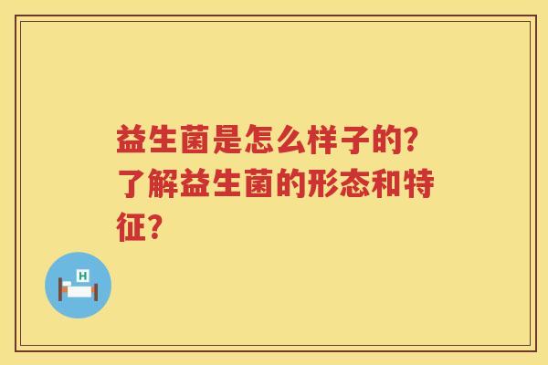 益生菌是怎么样子的？了解益生菌的形态和特征？