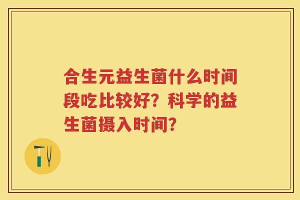 合生元益生菌什么时间段吃比较好？科学的益生菌摄入时间？