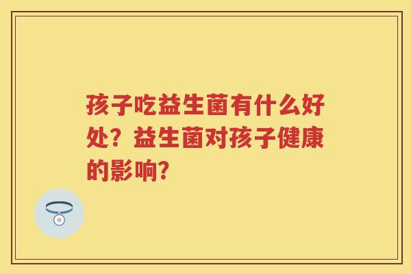 孩子吃益生菌有什么好处?益生菌对孩子健康的影响? 孩子吃益生菌有什么好处?益生菌对孩子健康的影响?