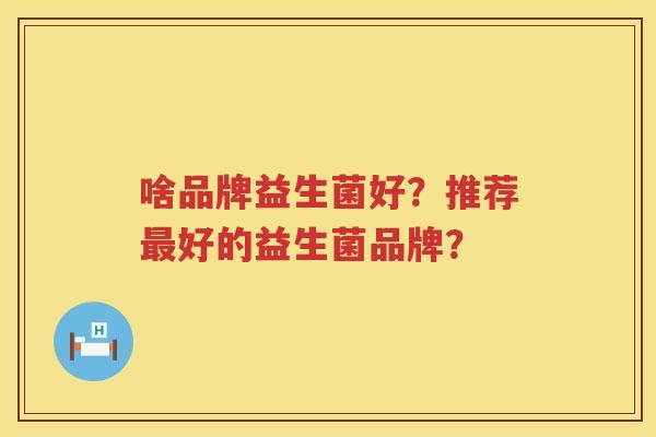 啥品牌益生菌好？推荐好的益生菌品牌？