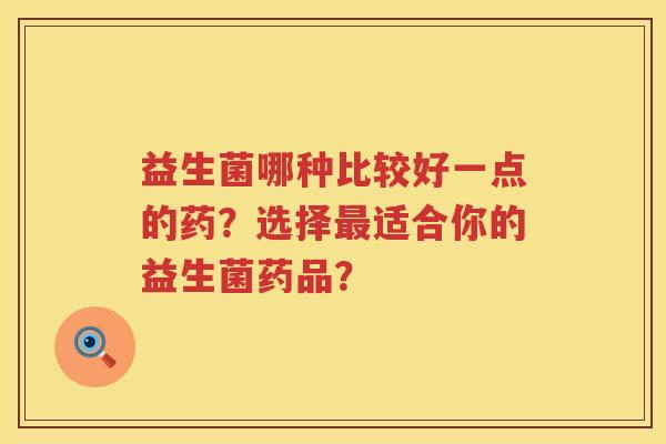 益生菌哪种比较好一点的药?选择适合你的益生菌药品? 益生菌哪种比较好一点的药?选择适合你的益生菌药品?