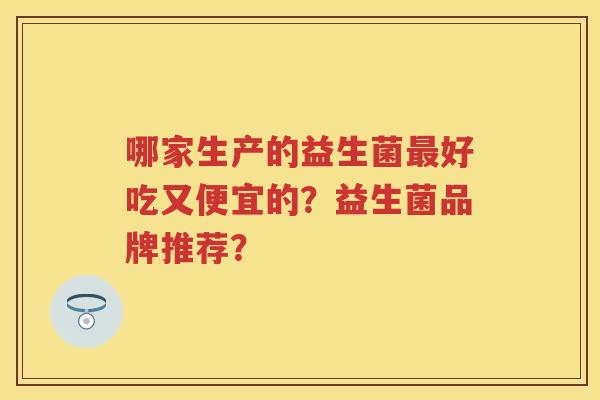 哪家生产的益生菌好吃又便宜的?益生菌品牌推荐? 哪家生产的益生菌好吃又便宜的?益生菌品牌推荐?