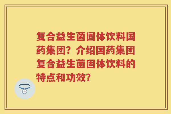 复合益生菌固体饮料国药集团？介绍国药集团复合益生菌固体饮料的特点和功效？