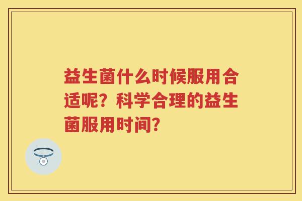 益生菌什么时候服用合适呢?科学合理的益生菌服用时间? 益生菌什么时候服用合适呢?科学合理的益生菌服用时间?