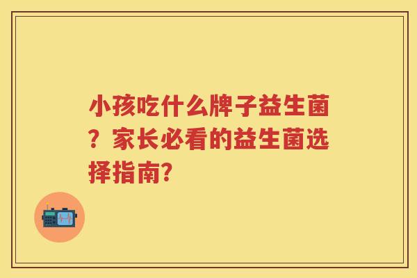小孩吃什么牌子益生菌?家长必看的益生菌选择指南? 小孩吃什么牌子益生菌?家长必看的益生菌选择指南?